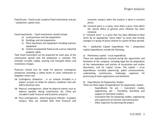 Project Analysis
9/9/2022 3
Fixed Assets: Fixed assets comprise fixed investments and pre
– production capital costs.
Fixed Investments: Fixed investments should include:
a) Land purchase and site preparation
b) Buildings and site preparation
c) Plant machinery and equipment including auxiliary
equipment
d) Certain incorporated fixed assets such as industrial
property rights
Total fixed investment can be projected for each year of the
construction period until full production is reached. The
estimate includes supply, packing and transport duties and
installation charges.
Provision should also be made for physical contingency
allowances providing a safety factor to cover unforeseen or
forgotten minor cost.
 Contingency allowance: is an amount included in a
project account to allow for adverse conditions that will
add to baseline costs.
 Physical contingencies: allow for physical events such as
adverse weather during construction, etc. (They are
included in both Financial and Economic analysis)
 Price contingencies: allow for general inflation. In project
analysis they are omitted both from financial and
economic analysis when the analysis is done in constant
prices.
 Constant price is a value, most often a price, from which
the overall effect of general price inflation has been
removed.
A “constant price” is a price that has been deflated to Real
terms by an appropriate “price index” (a series that records
changes in a group of prices relative to a given of base period).
Pre – production Capital Expenditure: Pre – preparation
capital expenditures include the following.
a) Preliminary capital – issue expenditure
These are expenditures incurred during the registration and
formation of the company, including legal fee for preparation
of the memorandum and articles of association and similar
documents, and for capital issues. The capital – issue
expenditures included advertising, public announcements,
underwriting commissions, brokerage, expenses for
processing of share applications and allotment.
b) Expenditures for Preparatory Studies:
There are three types of expenditures for preparatory studies.
- Expenditures for pre – investment studies
(opportunity, pre – feasibility, feasibility and
support or functional studies)
- Consultant fees for preparing studies, engineering
and supervision of erection and construction
- Other expenses for planning the project
 