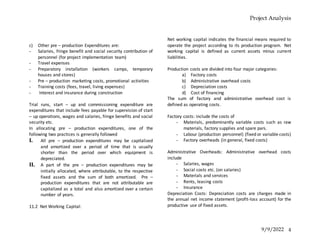 Project Analysis
9/9/2022 4
c) Other pre – production Expenditures are:
- Salaries, fringe benefit and social security contribution of
personnel (for project implementation team)
- Travel expenses
- Preparatory installation (workers camps, temporary
houses and stores)
- Pre – production marketing costs, promotional activities
- Training costs (fees, travel, living expenses)
- Interest and insurance during construction
Trial runs, start – up and commissioning expenditure are
expenditures that include fees payable for supervision of start
– up operations, wages and salaries, fringe benefits and social
security etc.
In allocating pre – production expenditures, one of the
following two practices is generally followed
I. All pre – production expenditures may be capitalized
and amortized over a period of time that is usually
shorter than the period over which equipment is
depreciated.
II. A part of the pre – production expenditures may be
initially allocated, where attributable, to the respective
fixed assets and the sum of both amortized. Pre –
production expenditures that are not attributable are
capitalized as a total and also amortized over a certain
number of years.
11.2 Net Working Capital:
Net working capital indicates the financial means required to
operate the project according to its production program. Net
working capital is defined as current assets minus current
liabilities.
Production costs are divided into four major categories:
a) Factory costs
b) Administrative overhead costs
c) Depreciation costs
d) Cost of financing
The sum of factory and administrative overhead cost is
defined as operating costs.
Factory costs: include the costs of
- Materials, predominantly variable costs such as raw
materials, factory supplies and spare pars.
- Labour (production personnel) (fixed or variable costs)
- Factory overheads (in general, fixed costs)
Administrative Overheads: Administrative overhead costs
include
- Salaries, wages
- Social costs etc. (on salaries)
- Materials and services
- Rents, leasing costs
- Insurance
Depreciation Costs: Depreciation costs are charges made in
the annual net income statement (profit-loss account) for the
productive use of fixed assets.
 