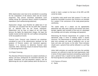 Project Analysis
9/9/2022 5
While depreciation costs have to be considered in accounting
for the computation of the balance sheet and net income
projections, they present investment expenditure (cash
outflow during the investment phase) instead of production
expenditure (cash outflow during production).
Depreciation charges must therefore be added back if net
cash flows are calculated from the net profit after corporate
tax, as obtained from the net income statements.
Depreciation cost do have an impact on net cash flows,
because the higher the depreciation charges, the lower the
taxable income and the lower the cash outflow corresponding
to the tax payable on income.
Financial Costs: Financial costs (interests) are sometimes
considered as part of the administrative overhead. For the
purposes of financial analysis and investment appraisal,
however, it is necessary to determine financial costs
separately. With a declining amount of external finance there
is a decreasing financial costs.
11.4 Project Financing:
The allocation of financial resources to a project constitutes an
obvious and basic prerequisite for investment decisions, for
project formulation and pre-investment analysis, and for
determining the cost of capital (without which the decision to
accept or reject a project on the basis of the NPV and IRR
cannot be made).
A feasibility study would serve little purpose if it were not
backed by reasonable assurance that resources are available
for a project if the conclusions of the study proved positive
satisfactory.
The capital outlay of a project can be appropriately
determined only after plant capacity and location have been
decided, together with estimates of the costs of a developed
site, buildings and civil works, technology and equipment.
Determining the financial requirements of a project at the
operational stage in terms of working capital is equally
necessary. The determination of working capital can be only
done once estimates are made of production cost, on one
hand, and sales and income, on the other. These estimates
should cover a period of time and be reflected in a cash flow
analysis.
Unless both estimates are available and unless the available
resources are sufficient to meet the fund requirements, both
in terms of initial capital investment and working capital needs
over a period of time, it would not be prudent to proceed to
the financing decision and project implementation.
11.4.1 Sources of Finance
a) Equity
 
