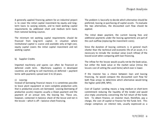 Project Analysis
9/9/2022 6
A generally applied financing pattern for an industrial project
is to cover the initial capital investment by equity and long-
term loans to varying extents, and to meet working capital
requirements by additional short and medium term loans
from national banking sources.
The minimum net working capital requirements should be
financed from long-term capital. In situation where
institutional capital is scarce and available only at high cost,
equity capital covers the initial capital investment and net
working capital.
b) Supplier Credits
Imported machinery and spares can often be financed on
deferred credit term. Machinery suppliers in developed
countries are willing to sell machinery on deferred – payment
terms with payments spread over 6 to 10 years.
c) Leasing:
Instead of borrowing financial means it is sometimes possible
to lease plant equipment or even complete production units
that is productive assets are borrowed. Leasing (borrowing of
productive assets) requires usually a Down payment and the
payment of an annual rent, the leasing fee. These are,
however, contained in balance sheet of the lessor and not in
the lessee – which is off – balance sheet financing.
The problem is basically to decide which alternative should be
preferred, leasing or purchasing of capital assets. To evaluate
the two alternatives, the discounted cash flow should be
applied.
The initial down payment, the current leasing fees and
additional payments under the leasing agreements are part of
the cash outflow (replacing the investment costs).
Since the duration of leasing contracts is in general much
shorter than the technical and economic life of an asset, it is
necessary to include the residual value (cash inflow) of the
leased asset when comparing with loan financing.
The inflow for the lessee would usually not be the book value,
but either the book value or the market value (minus the
lessors cost of setting the used items) which ever is lower.
If the investor has a choice between loan and leasing
financing, he would compare the discounted cash flow for
both flow arrays to determine which alternative would bring
the higher yield (IRR, NPV).
Cost of Capital: Lending means a long medium or short-term
commitment reducing the liquidity of the lender and would
also imply uncertainty concerning the full return of the funds
lent. To obtain finance, an investor must, therefore, pay a
charge, the cost of capital or finance for the funds lent. This
charge comprises an interest rate, usually expressed as a
 