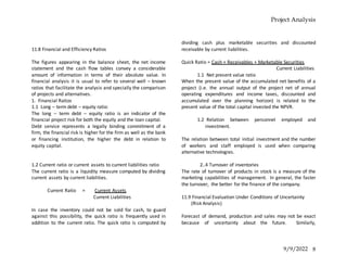 Project Analysis
9/9/2022 8
11.8 Financial and Efficiency Ratios
The figures appearing in the balance sheet, the net income
statement and the cash flow tables convey a considerable
amount of information in terms of their absolute value. In
financial analysis it is usual to refer to several well – known
ratios that facilitate the analysis and specially the comparison
of projects and alternatives.
1. Financial Ratios
1.1 Long – term debt – equity ratio:
The long – term debt – equity ratio is an indicator of the
financial project risk for both the equity and the loan capital.
Debt service represents a legally binding commitment of a
firm, the financial risk is higher for the firm as well as the bank
or financing institution, the higher the debt in relation to
equity capital.
1.2 Current ratio or current assets to current liabilities ratio
The current ratio is a liquidity measure computed by dividing
current assets by current liabilities.
Current Ratio = Current Assets
Current Liabilities
In case the inventory could not be sold for cash, to guard
against this possibility, the quick ratio is frequently used in
addition to the current ratio. The quick ratio is computed by
dividing cash plus marketable securities and discounted
receivable by current liabilities.
Quick Ratio = Cash + Receivables + Marketable Securities
Current Liabilities
1.1 Net present value ratio
When the present value of the accumulated net benefits of a
project (i.e. the annual output of the project net of annual
operating expenditures and income taxes, discounted and
accumulated over the planning horizon) is related to the
present value of the total capital invested the NPVR.
1.2 Relation between personnel employed and
investment.
The relation between total initial investment and the number
of workers and staff employed is used when comparing
alternative technologies.
2..4 Turnover of inventories
The rate of turnover of products in stock is a measure of the
marketing capabilities of management. In general, the faster
the turnover, the better for the finance of the company.
11.9 Financial Evaluation Under Conditions of Uncertainty
(Risk Analysis)
Forecast of demand, production and sales may not be exact
because of uncertainty about the future. Similarly,
 