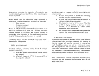 Project Analysis
9/9/2022 9
assumptions concerning the estimates of production and
investment costs, prices or the lifetime of the project may not
always be correct.
When dealing with an investment under conditions of
uncertainty, three variables should particularly be examined:
 Sales revenue
 Production cost and
 Investment cost
A host of individual items enter into these variables, all of
which are composed of a price and a quantity. The most
common reasons for uncertainty are inflation, changes in
technology, false estimation of the rated capacity and the
length of the construction and running – in – period.
Uncertainty analysis includes: Sensitivity analysis and break –
even analysis among others.
11.9.1 Sensitivity Analysis
Sensitivity analysis, sometimes called “what if” analysis
answers question like;
a. What will happen to NPV (or other criteria) if sales
are reduced?
b. What will happen to NPV if the economic life of
the project is reduced?
Sensitivity analysis as a popular method for assessing risk has
certain merits;
a. It forces management to identify the underlying
variables and their interrelationships
b. It shows how robust or vulnerable a project is to
changes in the underlying variables
c. It indicates the need for further work. If the NPV
or IRR is highly sensitive to changes in some
variables, it is desirable to gather further
information about that variable.
d. It is intuitively a very appealing as it articulates the
concerns that project evaluators normally have.
11.9.2 Break – even analysis
In sensitivity analysis we ask what will happen to the project if
sales decline or costs increase or something else happens. A
financial manager will also be interested in knowing how
much should be produced and sold at a minimum to ensure
that the project does not ‘lose money’. Such an exercise is
called break-even analysis and the minimum quantity at which
loss is avoided is called the break-even point. The break-even
point may be defined in accounting terms or financial terms.
Break – even analysis serves to compare the planned capacity
utilization with the production volume below which a firm
would make losses.
 