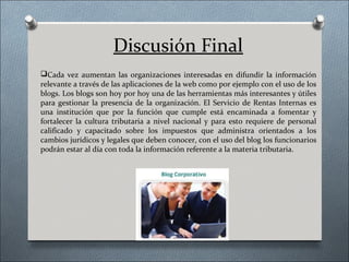 Discusión Final
Cada vez aumentan las organizaciones interesadas en difundir la información
relevante a través de las aplicaciones de la web como por ejemplo con el uso de los
blogs. Los blogs son hoy por hoy una de las herramientas más interesantes y útiles
para gestionar la presencia de la organización. El Servicio de Rentas Internas es
una institución que por la función que cumple está encaminada a fomentar y
fortalecer la cultura tributaria a nivel nacional y para esto requiere de personal
calificado y capacitado sobre los impuestos que administra orientados a los
cambios jurídicos y legales que deben conocer, con el uso del blog los funcionarios
podrán estar al día con toda la información referente a la materia tributaria.
 