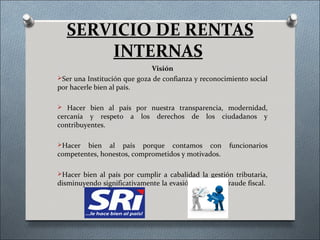 SERVICIO DE RENTAS
       INTERNAS
                             Visión
Ser una Institución que goza de confianza y reconocimiento social
por hacerle bien al país.

 Hacer bien al país por nuestra transparencia, modernidad,
cercanía y respeto     a   los   derechos   de   los   ciudadanos   y
contribuyentes.

Hacer  bien al país porque contamos con                 funcionarios
competentes, honestos, comprometidos y motivados.

Hacer bien al país por cumplir a cabalidad la gestión tributaria,
disminuyendo significativamente la evasión, elusión y fraude fiscal.
 