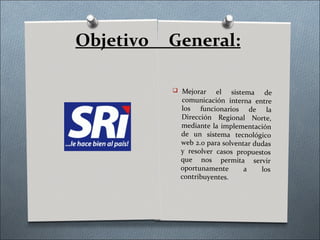 Objetivo   General:

            Mejorar    el sistema de
             comunicación interna entre
             los funcionarios de la
             Dirección Regional Norte,
             mediante la implementación
             de un sistema tecnológico
             web 2.0 para solventar dudas
             y resolver casos propuestos
             que nos permita servir
             oportunamente       a    los
             contribuyentes.
 