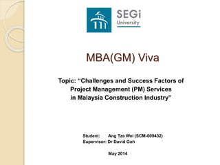Student: Ang Tze Wei (SCM-009432)
Supervisor: Dr David Goh
May 2014
MBA(GM) Viva
Topic: “Challenges and Success Factors of
Project Management (PM) Services
in Malaysia Construction Industry”
 
