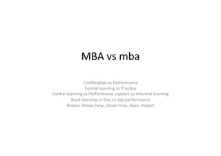 MBA	
  vs	
  mba	
  
Cer-ﬁca-on	
  vs	
  Performance	
  
Formal	
  learning	
  vs	
  Prac-ce	
  
Formal	
  learning	
  vs	
  Performance	
  support	
  vs	
  Informal	
  learning	
  
Book	
  learning	
  vs	
  Day	
  to	
  day	
  performance	
  
Knows,	
  knows	
  how,	
  shows	
  how,	
  does,	
  impact	
  
	
  
 