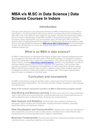 MBA v/s M.SC in Data Science | Data
Science Courses In Indore
Introduction
The topic of this blog post is the comparison between an MBA in Data Science and an MSc in
Data Science. The growing field of data science and the increasing demand for professionals
with skills in this area make this topic relevant to the reader. The blog post will provide readers
with an in-depth understanding of both MBA and MSc in Data Science programs and their
curriculum, career opportunities, and job prospects, which will help them make an informed
decision when choosing between the two programs. The blog post will also give readers a clear
picture of the key differences between an MBA and an MSc in Data Science and the advantages
of each, this will help them to choose the program that aligns with their career aspirations and
academic background.
What is an MBA in data science?
An MBA in Data Science is a graduate-level degree program that combines traditional business
and management education with data science skills and knowledge. It is designed to prepare
students for leadership roles in data-driven organizations. The program typically covers a broad
range of topics, including data mining, machine learning, statistics, and visualization, as well as
business-related subjects such as finance, marketing, and operations. The curriculum also
includes coursework in management and leadership, as well as data-driven decision-making.
MBA in Data Science programs often includes a capstone project where students apply their
knowledge and skills to a real-world problem or business case. The program typically takes
around 2 years to complete on a full-time basis.
Curriculum and coursework
An MBA in Data Science program typically covers a wide range of topics that are essential for
leading data-driven organizations. The curriculum typically includes coursework in both business
and data science.
Some of the common coursework covered in an MBA in Data Science program include:
Data Mining and Machine Learning: Students learn about the various techniques
used in data mining and machine learning, including supervised and unsupervised learning, as
well as algorithms such as decision trees, clustering, and neural networks.
Data Analysis and Statistics: Students learn about statistical methods and
techniques used to analyze and interpret data, including descriptive statistics, probability,
hypothesis testing, and regression analysis.
Data Visualization and Communication: Students learn about the importance of
data visualization and communication in data science, including how to create effective data
visualizations and communicate data-driven insights to stakeholders.
Business Fundamentals: Students learn about the fundamental concepts of business,
including finance, accounting, marketing, and operations.
 