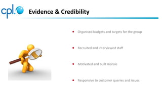 Evidence & Credibility
● Organised budgets and targets for the group
● Recruited and interviewed staff
● Motivated and built morale
● Responsive to customer queries and issues
 