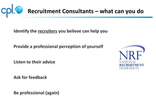 Recruitment Consultants – what can you do
Identify the recruiters you believe can help you
Provide a professional perception of yourself
Listen to their advice
Ask for feedback
Be professional (again)
 
