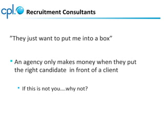 ”They just want to put me into a box”
 An agency only makes money when they put
the right candidate in front of a client
 If this is not you….why not?
Recruitment Consultants
 
