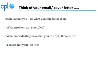 Think of your email/ cover letter …..
Its not about you – its what you can do for them
What problem can you solve?
What need do they have that you can help them with?
You are not your job title
 