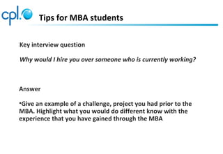 Tips for MBA students
Key interview question
Why would I hire you over someone who is currently working?
Answer
•Give an example of a challenge, project you had prior to the
MBA. Highlight what you would do different know with the
experience that you have gained through the MBA
 