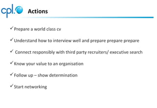 Actions
Prepare a world class cv
Understand how to interview well and prepare prepare prepare
 Connect responsibly with third party recruiters/ executive search
Know your value to an organisation
Follow up – show determination
Start networking
 