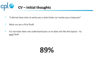 CV – initial thoughts
 “I did not have time to write you a short letter so I wrote you a long one”
 Most cvs are a First Draft
 If a recruiter does not understand your cv or does not like the layout – its
your fault
89%
 