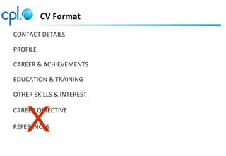 CV Format
CONTACT DETAILS
PROFILE
CAREER & ACHIEVEMENTS
EDUCATION & TRAINING
OTHER SKILLS & INTEREST
CAREER OBJECTIVE
REFERENCESX
 
