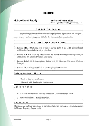 RESUME


G.Gowtham Reddy                                       Phone:+91 98851 22090
                                                     Email :gowthamreddyg@yahoo.com



                              CAREER OBJECTIVE

          To pursue a growth oriented career with a progressive organization that can give a
scope to apply my knowledge and skills for development of the organization.

                        ACADAMIC QUALIFICATION

.
 Pursued MBA (Marketing with Finance) during 2008-10 in MITS college,kodad
  Affiliated to Osmania University-Hyderabad.

 Pursued B.A (H.E.P) during 2004-07,from Sri Ramakrishna Degree college,Nandyal
  Affiliated to Sri Krishna Devaraya University.

 Pursued H.E.C 10+2 (intermediate) during 2002-04 Bhuvana Vijayam Jr College,
  Nandyal.

 Pursued S.S.C during 2001-02 ,S.R.K.G.Vidyalayam Mahanandi.
[




Interpersonal Skills


           Ready to face new challenges.
           Adaptable with the changing Environment

Achievements



     1. A key participation in organizing the cultural events in college levels.

     2. Participation in NSS & Social services.

Experi ence
I have one and half year experience in marketing field.I am working as a product excutive
in Shriram Transport finance co.ltd




Confidential                                Page 1
 