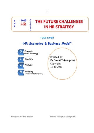 1 
 

TERM PAPER
“HR

Scenarios & Business Model”

Term paper :The 2025 HR Vision                                             Dr.Danai Thieanphut : Copyright 2013 
 
 

 