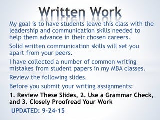 My goal is to have students leave this class with the
leadership and communication skills needed to
help them advance in their chosen careers.
Solid written communication skills will set you
apart from your peers.
I have collected a number of common writing
mistakes from student papers in my MBA classes.
Review the following slides.
Before you submit your writing assignments:
1. Review These Slides, 2. Use a Grammar Check,
and 3. Closely Proofread Your Work
UPDATED: 9-24-15
 