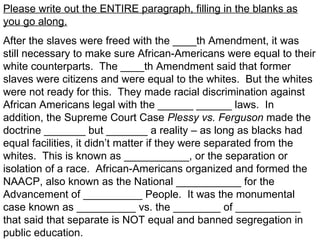 Please write out the ENTIRE paragraph, filling in the blanks as
you go along.
After the slaves were freed with the ____th Amendment, it was
still necessary to make sure African-Americans were equal to their
white counterparts. The ____th Amendment said that former
slaves were citizens and were equal to the whites. But the whites
were not ready for this. They made racial discrimination against
African Americans legal with the ______ ______ laws. In
addition, the Supreme Court Case Plessy vs. Ferguson made the
doctrine _______ but _______ a reality – as long as blacks had
equal facilities, it didn’t matter if they were separated from the
whites. This is known as ___________, or the separation or
isolation of a race. African-Americans organized and formed the
NAACP, also known as the National ___________ for the
Advancement of __________ People. It was the monumental
case known as __________ vs. the ________ of ___________
that said that separate is NOT equal and banned segregation in
public education.
 