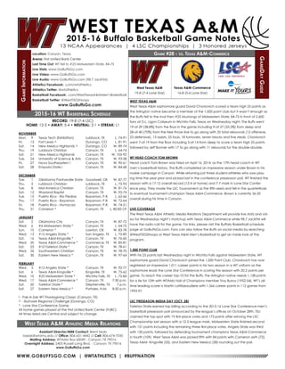 WWW.GOBUFFSGO.COM | @WTATHLETICS | #BUFFNATION
GameInformation
Location: Canyon, Texas
Arena: First United Bank Center
Last Time Out: WT fell to #25 Midwestern State, 84-75
Live Stats: www.GoBuffsGo.com
Live Video: www.GoBuffsGo.com
Live Audio: www.GoBuffsGo.com (98.7 JackFM)
Athletics Facebook: .com/wtathletics
Athletics Twitter: @wtathletics
Basketball Facebook: .com/WestTexasA&MMen’sBasketball
Basketball Twitter: @WestTXD2Hoops
www.GoBuffsGo.com
Game #28 - vs. Texas A&M-Commerce
GameDayGuide
West Texas A&M
19-8 (7-4 Lone Star)
Assistant Director/MBB Contact: Brent Seals
bseals@wtamu.edu // Office: 806-651-4442 // Cell: 806-674-7050
Mailing Address: WTAMU Box 60049 - Canyon, TX 79016
Overnight Address: 2403 Russell Long Blvd. - Canyon, TX 79016
www.GoBuffsGo.com
2015-16 WT Basketball Schedule
RECORD: 19-8 (7-4 LSC)
HOME: 12-3 • AWAY: 5-4 • NEUTRAL: 2-1 • STREAK: L1
NOVEMBER
Mon.	 9	 Texas Tech (Exhibition)	 Lubbock, TX	 L, 74-91
Fri.	 13	 Fort Lewis ^	 Durango, CO	 L, 81-91
Sat.	 14	 New Mexico Highlands ^	 Durango, CO	 W, 89-74
Thu.	 19	 Lubbock Christian	 Canyon, TX	 L, 64-74
Sat.	 21	 New Mexico Highlands	 Canyon, TX	 W, 105-92
Tue.	 24	 University of Science & Arts	 Canyon, TX	 W, 93-58
Fri.	 27	 Nova Southeastern !	 Canyon, TX	 W, 90-61
Sat.	 28	 Emporia State !	 Canyon, TX	 W, 84-68
DECEMBER
Tue.	 1	 Oklahoma Panhandle State	 Goodwell, OK	 W, 87-77
Thu.	 3	 Lubbock Christian	 Lubbock, TX	 L, 75-93
Tue.	 8	 Mid-America Christian	 Canyon, TX	 W, 81-76
Sat.	 12	 Wayland Baptist	 Canyon, TX	 W, 95-74
Tue.	 15	Puerto Rico - Rio Piedras	 Bayamon, P.R.	 L, 62-66
Thu.	 17	 Puerto Rico - Bayamon	 Bayamon, P.R.	 W, 72-64
Fri.	 18	 Puerto Rico - Humacao	 Bayamon, P.R.	 W, 74-51
Thu.	 31	 Cameron *	 Canyon, TX	 L, 80-83 OT
JANUARY
Sat.	 2	 Oklahoma City	 Canyon, TX	 W, 87-72
Wed.	 6	 #6 Midwestern State *	 Canyon, TX	 L, 64-75
Sun.	 10	 Cameron *	 Lawton, OK	 W, 83-78
Wed.	 13	 #15 Angelo State *	 San Angelo, TX	 L, 75-85
Sat.	 16	 Texas A&M-Kingsville *	 Canyon, TX	 W, 76-60
Wed.	 20	 Texas A&M-Commerce *	 Commerce, TX	 W, 85-81
Sat.	 23	 #10 Tarleton State *	 Canyon, TX	 W, 78-61
Wed.	 26	 Southwestern Christian	 Canyon, TX	 W, 78-70
Sat.	 30	 Eastern New Mexico *	 Canyon, TX	 W, 97-64
FEBRUARY
Wed.	 3	 #12 Angelo State *	 Canyon, TX	 W, 92-77
Sat.	 6	 Texas A&M-Kingsville *	 Kingsville, TX	 W, 75-62
Wed.	 10	 #25 Midwestern State *	 Wichita Falls, TX	 L, 75-84
Wed.	 17	 Texas A&M-Commerce *	 Canyon, TX	 7:30 p.m.
Sat.	 20	 Tarleton State *	 Stephenville, TX	 7 p.m.
Sat.	 27	 Eastern New Mexico *	 Portales, N.M.	 8:30 p.m.
! - Pak-A-Sak WT Thanksgiving Classic (Canyon, TX)
^ - Skyhawk Regional Challenge (Durango, CO)
* - Lone Star Conference Game
All home games played at the First United Bank Center (FUBC)
All times listed are Central and subject to change
West Texas A&M Athletic Media Relations
WEST TEXAS A&M
West Texas A&M sophomore guard David Chavlovich scored a team high 25 points as
the Arlington native became a member of the 1,000 point club but it wasn’t enough as
the Buffs fell to the rival then #25 Mustangs of Midwestern State, 84-75 in front of 2,600
fans at D.L. Ligon Coliseum in Wichita Falls, Texas on Wednesday night. The Buffs went
19-of-29 (38.8%) from the floor in the game including 9-of-27 (33.3%) from deep and
28-of-40 (70%) from the free throw line to go along with 35 total rebounds (12 offensive,
23 defensive), 13 assists, 25 fouls, 18 turnovers, seven blocks and five steals. Chavlovich
went 7-of-19 from the floor including 5-of-14 from deep to score a team high 25 points
followed by Jeff Bonner with 17 to go along with 11 rebounds for the double-double.
WT HEAD COACH TOM BROWN
Head coach Tom Brown was hired on April 16, 2014, as the 17th head coach in WT
men’s basketball history. The Buffs completed an impressive season under Brown in his
rookie campaign in Canyon. While returning just three student-athletes who saw play-
ing time the year prior and picked last in the conference preseason poll, WT finished the
season with a 17-12 overall record (12-4 at home) and 7-7 mark in Lone Star Confer-
ence play. They made the LSC Tournament as the fifth seed and fell in the quarterfinals
to eventual tournament champion Texas A&M-Commerce. Brown is currently 36-20
overall during his time in Canyon.
LIVE COVERAGE
The West Texas A&M Athletic Media Relations Department will provide live stats and vid-
eo for Wednesday night’s matchup with Texas A&M-Commerce while 98.7 JackFM will
have the radio call for the game. For links, please visit the Buffalo Basketball schedule
page at GoBuffsGo.com. Fans can also follow the Buffs on social media by searching
@WestTXD2Hoops or West Texas A&M Men’s Basketball to get an inside look at the
program.
1,000 POINT CLUB
With his 25 points last Wednesday night in Wichita Falls against Midwestern State, WT
sophomore guard David Chavlovich joined the 1,000 Point Club. Chavlovich has now
registered an impressive 1,011 career points in his two season in a WT uniform as the
sophomore leads the Lone Star Conference in scoring this season with 20.2 points per
game. To reach the career top-10 for the Buffs, the Arlington native needs 1,138 points
for a tie for 10th with WTAMU Hall of Champions member Troy Burrus (1952-54). WT’s all-
time leading scorer is Martin Lattibeaudiere with 1,566 career points in 112 games from
1993-97.
LSC PRESEASON MEDIA DAY (OCT. 28)
Tarleton State earned top billing according to the 2015-16 Lone Star Conference men’s
basketball preseason poll announced by the league’s offices on October 28th. TSU
claimed the top spot with 19 first-place votes and 173 points after winning the LSC
Championship last season with a 12-2 league mark. Midwestern State finished second
with 151 points including the remaining three first-place votes. Angelo State was third
with 120 points, followed by defending tournament champions Texas A&M-Commerce
in fourth (109). West Texas A&M was picked fifth with 84 points with Cameron sixth (72),
Texas A&M- Kingsville (55), and Eastern New Mexico (28) rounding out the poll.
Texas A&M-Commerce
16-8 (5-6 Lone Star)
 