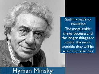 Hyman Minsky
Stability leads to
instability.
The more stable
things become and
the longer things are
stable, the more
unstable they will be
when the crisis hits
 