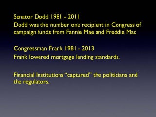 Senator Dodd 1981 - 2011
Dodd was the number one recipient in Congress of
campaign funds from Fannie Mae and Freddie Mac
Congressman Frank 1981 - 2013
Frank lowered mortgage lending standards.
Financial Institutions “captured” the politicians and
the regulators.
 