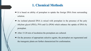 1. Chemical Methods
 It is based on ability of protoplast to uptake the foreign DNA from surrounding
solution.
 An isolated plasmid DNA is mixed with protoplast in the presence of the poly
ethylene glycol (PEG), PVA and Ca (PO4) which enhance the uptake of DNA by
protoplast.
 After 15-20 min of incubation the protoplasts are cultured.
 On the presence of appropriate selective agents, the protoplast are regenerated and
the transgenic plants are further characterized for conformation.
 