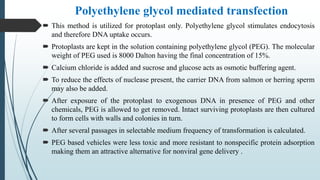 Polyethylene glycol mediated transfection
 This method is utilized for protoplast only. Polyethylene glycol stimulates endocytosis
and therefore DNA uptake occurs.
 Protoplasts are kept in the solution containing polyethylene glycol (PEG). The molecular
weight of PEG used is 8000 Dalton having the final concentration of 15%.
 Calcium chloride is added and sucrose and glucose acts as osmotic buffering agent.
 To reduce the effects of nuclease present, the carrier DNA from salmon or herring sperm
may also be added.
 After exposure of the protoplast to exogenous DNA in presence of PEG and other
chemicals, PEG is allowed to get removed. Intact surviving protoplasts are then cultured
to form cells with walls and colonies in turn.
 After several passages in selectable medium frequency of transformation is calculated.
 PEG based vehicles were less toxic and more resistant to nonspecific protein adsorption
making them an attractive alternative for nonviral gene delivery .
 