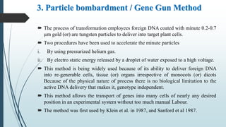 3. Particle bombardment / Gene Gun Method
 The process of transformation employees foreign DNA coated with minute 0.2-0.7
µm gold (or) are tungsten particles to deliver into target plant cells.
 Two procedures have been used to accelerate the minute particles
i. By using pressurized helium gas.
ii. By electro static energy released by a droplet of water exposed to a high voltage.
 This method is being widely used because of its ability to deliver foreign DNA
into re-generable cells, tissue (or) organs irrespective of monocots (or) dicots
Because of the physical nature of process there is no biological limitation to the
active DNA delivery that makes it, genotype independent.
 This method allows the transport of genes into many cells of nearly any desired
position in an experimental system without too much manual Labour.
 The method was first used by Klein et al. in 1987, and Sanford et al 1987.
 