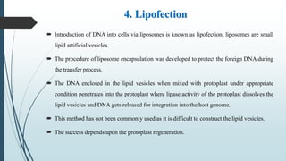 4. Lipofection
 Introduction of DNA into cells via liposomes is known as lipofection, liposomes are small
lipid artificial vesicles.
 The procedure of liposome encapsulation was developed to protect the foreign DNA during
the transfer process.
 The DNA enclosed in the lipid vesicles when mixed with protoplast under appropriate
condition penetrates into the protoplast where lipase activity of the protoplast dissolves the
lipid vesicles and DNA gets released for integration into the host genome.
 This method has not been commonly used as it is difficult to construct the lipid vesicles.
 The success depends upon the protoplast regeneration.
 
