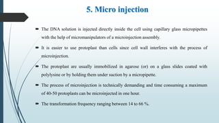 5. Micro injection
 The DNA solution is injected directly inside the cell using capillary glass micropipettes
with the help of micromanipulators of a microinjection assembly.
 It is easier to use protoplast than cells since cell wall interferes with the process of
microinjection.
 The protoplast are usually immobilized in agarose (or) on a glass slides coated with
polylysine or by holding them under suction by a micropipette.
 The process of microinjection is technically demanding and time consuming a maximum
of 40-50 protoplasts can be microinjected in one hour.
 The transformation frequency ranging between 14 to 66 %.
 