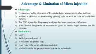 Advantage & Limitation of Micro injection
 Advantage :-
1) Frequency of stable integration of DNA is far better as compare to other methods.
2) Method is effective in transforming primary cells as well as cells in established
cultures.
3) The DNA injected in this process is subjected to less extensive modifications.
4) Mere precise integration of recombinant gene in limited copy number can be
obtained.
 Limitation :-
1) Costly.
2) Skilled personal required.
3) More useful for animal cells.
4) Embryonic cells preferred for manipulation.
5) Method is useful for protoplasts and not for the walled cells.
 