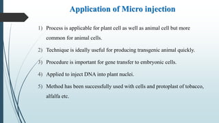Application of Micro injection
1) Process is applicable for plant cell as well as animal cell but more
common for animal cells.
2) Technique is ideally useful for producing transgenic animal quickly.
3) Procedure is important for gene transfer to embryonic cells.
4) Applied to inject DNA into plant nuclei.
5) Method has been successfully used with cells and protoplast of tobacco,
alfalfa etc.
 