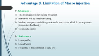 Advantage & Limitation of Macro injection
 Advantage :-
1) This technique does not require protoplast.
2) Instrument will be simple and cheap.
3) Methods may prove useful for gene transfer into cereals which do not regenerate
from cultured cell easily.
4) Technically simple.
 Limitation :-
1) Less specific.
2) Less efficient.
3) Frequency of transformation is very low.
 