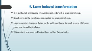 9. Laser induced transformation
 It is method of introducing DNA into plant cells with a laser micro beam.
 Small pores in the membrane are created by laser micro beam.
 Lasers puncture transient holes in the cell membrane through which DNA may
enter into the cell cytoplasm.
 This method also used in Plant cells as well as Animal cells.
 