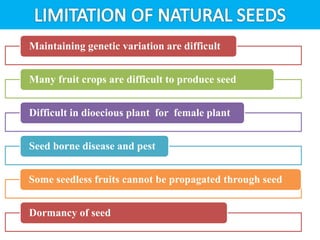 Maintaining genetic variation are difficult
Many fruit crops are difficult to produce seed
Difficult in dioecious plant for female plant
Seed borne disease and pest
Some seedless fruits cannot be propagated through seed
Dormancy of seed
 