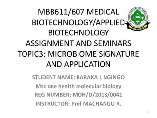 MBB611/607 MEDICAL
BIOTECHNOLOGY/APPLIED
BIOTECHNOLOGY
ASSIGNMENT AND SEMINARS
TOPIC3: MICROBIOME SIGNATURE
AND APPLICATION
STUDENT NAME: BARAKA L NGINGO
Msc one health molecular biology
REG NUMBER: MOH/D/2018/0041
INSTRUCTOR: Prof MACHANGU R.
1
 