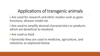 Applications of transgenic animals
Are used for research and other studies such as gene
functions, disease model etc
Are used to amplify desired characteristics or products
which are beneficial to mankind.
Are used as food
Generally they are used in medicine, agriculture, and
industries as explained below
 