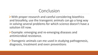 Conclusion
With proper research and careful considering bioethics
and biosafety, use the transgenic animals can go a long way
in solving several problems for which science doesn't have a
solution till now.
Example: emerging and re-emerging diseases and
antimicrobial resistance.
Transgenic animals can me used in studying pathogenesis,
diagnosis, treatment and even preventions
 