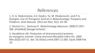 References
1. O. G. Maksimenko, A.V. Deykin, Yu. M. Khodarovich, and P. G.
Georgiev. Use of Transgenic Animals in Biotechnology: Prospects and
Problems. Acta Naturae. 2013 Jan-Mar; 5(1): 33–46.
2. Demain A.L., Vaishnav P.. Biotechnology Advances. 2009;27:297–
306. [PubMed] [Google Scholar]
3. Houdebine LM. Production of pharmaceutical proteins
by transgenic animals. Comp Immunol Microbiol Infect Dis. 2009
Mar;32(2):107-21. doi: 10.1016/j.cimid.2007.11.005. Epub 2008 Feb
19.
 