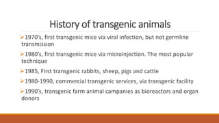 History of transgenic animals
1970’s, first transgenic mice via viral infection, but not germline
transmission
1980’s, first transgenic mice via microinjection. The most popular
technique
1985, First transgenic rabbits, sheep, pigs and cattle
1980-1990, commercial transgenic services, via transgenic facility
1990’s, transgenic farm animal campanies as bioreactors and organ
donors
 