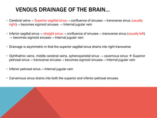 VENOUS DRAINAGE OF THE BRAIN… 
 Cerebral veins→ Superior sagittal sinus→ confluence of sinuses→ transverse sinus (usually 
right)→ becomes sigmoid sinuses → Internal jugular vein 
 Inferior sagittal sinus→ straight sinus→ confluence of sinuses→ transverse sinus (usually left) 
→ becomes sigmoid sinuses→ Internal jugular vein 
 Drainage is asymmetric in that the superior sagittal sinus drains into right transverse 
 Ophthalmic veins, middle cerebral veins, sphenoparietal sinus → cavernous sinus  Superior 
petrosal sinus→ transverse sinuses→ becomes sigmoid sinuses→ Internal jugular vein 
 Inferior petrosal sinus→ Internal jugular vein 
 Carvernous sinus drains into both the superior and inferior petrosal sinuses 
 