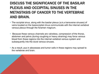 DISCUSS THE SIGNIFICANCE OF THE BASILAR 
PLEXUS AND OCCIPITAL SINUSES IN THE 
METASTASIS OF CANCER TO THE VERTEBRAE 
AND BRAIN. 
 The occipital sinus, along with the basilar plexus (a.k.a transverse sinuses) of 
veins located on the basioccipital clivus communicate with the internal vertebral 
venous plexus through the foramen magnum. 
 Because these venous channels are valveless, compression of the thorax, 
abdomen and pelvis (during coughing or heavy straining) may force venous 
blood from these regions into the internal vertebral venous system and 
subsequently into the dural venous sinuses. 
 As a result, pus in abscesses and tumor cells in these regions may spread to 
the vertebrae and brain. 
 