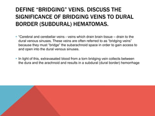 DEFINE “BRIDGING” VEINS. DISCUSS THE 
SIGNIFICANCE OF BRIDGING VEINS TO DURAL 
BORDER (SUBDURAL) HEMATOMAS. 
 “Cerebral and cerebellar veins - veins which drain brain tissue – drain to the 
dural venous sinuses. These veins are often referred to as “bridging veins” 
because they must “bridge” the subarachnoid space in order to gain access to 
and open into the dural venous sinuses. 
 In light of this, extravasated blood from a torn bridging vein collects between 
the dura and the arachnoid and results in a subdural (dural border) hemorrhage 
 
