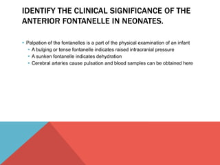 IDENTIFY THE CLINICAL SIGNIFICANCE OF THE 
ANTERIOR FONTANELLE IN NEONATES. 
 Palpation of the fontanelles is a part of the physical examination of an infant 
 A bulging or tense fontanelle indicates raised intracranial pressure 
 A sunken fontanelle indicates dehydration 
 Cerebral arteries cause pulsation and blood samples can be obtained here 
 