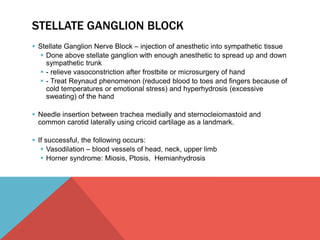 STELLATE GANGLION BLOCK 
 Stellate Ganglion Nerve Block – injection of anesthetic into sympathetic tissue 
 Done above stellate ganglion with enough anesthetic to spread up and down 
sympathetic trunk 
 - relieve vasoconstriction after frostbite or microsurgery of hand 
 - Treat Reynaud phenomenon (reduced blood to toes and fingers because of 
cold temperatures or emotional stress) and hyperhydrosis (excessive 
sweating) of the hand 
 Needle insertion between trachea medially and sternocleiomastoid and 
common carotid laterally using cricoid cartilage as a landmark. 
 If successful, the following occurs: 
 Vasodilation – blood vessels of head, neck, upper limb 
 Horner syndrome: Miosis, Ptosis, Hemianhydrosis 
 