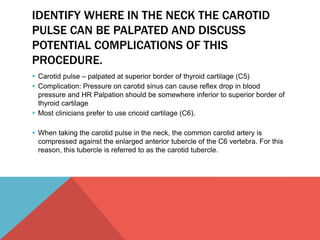 IDENTIFY WHERE IN THE NECK THE CAROTID 
PULSE CAN BE PALPATED AND DISCUSS 
POTENTIAL COMPLICATIONS OF THIS 
PROCEDURE. 
 Carotid pulse – palpated at superior border of thyroid cartilage (C5) 
 Complication: Pressure on carotid sinus can cause reflex drop in blood 
pressure and HR Palpation should be somewhere inferior to superior border of 
thyroid cartilage 
 Most clinicians prefer to use cricoid cartilage (C6). 
 When taking the carotid pulse in the neck, the common carotid artery is 
compressed against the enlarged anterior tubercle of the C6 vertebra. For this 
reason, this tubercle is referred to as the carotid tubercle. 
 