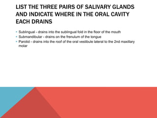 LIST THE THREE PAIRS OF SALIVARY GLANDS 
AND INDICATE WHERE IN THE ORAL CAVITY 
EACH DRAINS 
 Sublingual - drains into the sublingual fold in the floor of the mouth 
 Submandibular - drains on the frenulum of the tongue 
 Parotid - drains into the roof of the oral vestibule lateral to the 2nd maxillary 
molar 
 