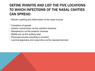 DEFINE RHINITIS AND LIST THE FIVE LOCATIONS 
TO WHICH INFECTIONS OF THE NASAL CAVITIES 
CAN SPREAD 
 Rhinitis: swelling and inflammation of the nasal mucosa 
 5 locations of spread: 
 Anterior cranial fossa via the cribriform foramina 
 Nasopharynx via the posterior choanae 
 Middle ear via the auditory tube 
 Paranasal sinuses (resulting in sinusitis) 
 Lacrimal apparatus and conjunctiva via the nasolacrimal duct 
 